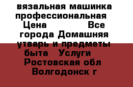 вязальная машинка профессиональная › Цена ­ 15 000 - Все города Домашняя утварь и предметы быта » Услуги   . Ростовская обл.,Волгодонск г.